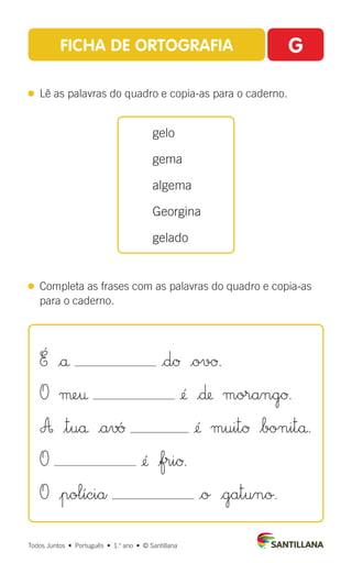 FICHA DE ORTOGRAFIA G
 
Lê as palavras do quadro e copia-as para o caderno.
 
Completa as frases com as palavras do quadro e copia-as
para o caderno.
gelo
gema
algema
Georgina
gelado
Todos Juntos  •  Português  •  1.o
ano  •  © Santillana
É |å |dØ |ovØ.
O µe† ¢´ |∂ morangØ.
A $tuå |a‡´Ø ¢´ muitØ $bonitå.
O ¢´ |friØ.
O |polícia |o |gatuno.
 