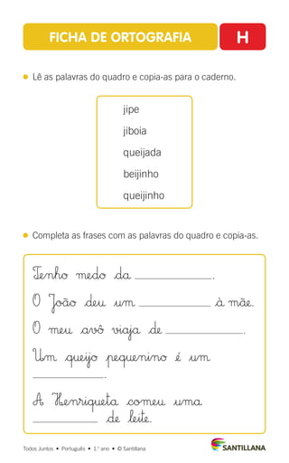 FICHA DE ORTOGRAFIA H
 
Lê as palavras do quadro e copia-as para o caderno.
 
Completa as frases com as palavras do quadro e copia-as.
jipe
jiboia
queijada
beijinho
queijinho
Todos Juntos  •  Português  •  1.o
ano  •  © Santillana
T£enhØ µedØ |då .
O JoãØ |∂e† $uµ |ä mü.
O µe† |avû viajå |∂ .
U|µ |q†eijØ |πeq†eninØ ¢´ $uµ
.
A H£enriq†etå |coµe† |umå
|∂ |‘ei™.
 