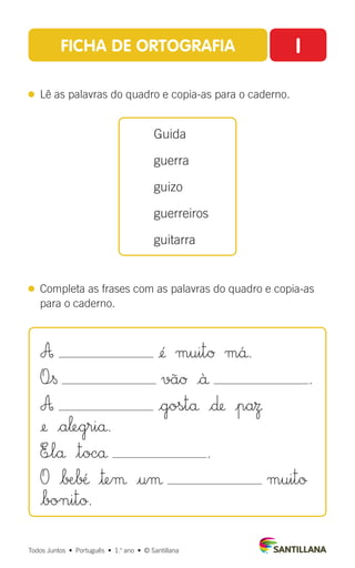 FICHA DE ORTOGRAFIA I
 
Lê as palavras do quadro e copia-as para o caderno.
 
Completa as frases com as palavras do quadro e copia-as
para o caderno.
Guida
guerra
guizo
guerreiros
guitarra
Todos Juntos  •  Português  •  1.o
ano  •  © Santillana
A ¢´ muitØ m´å.
O÷§ vãØ |ä .
A |gostå |∂ |paΩ
¢ |a‘egriå.
E÷lå $tocå .
O |∫Æ∫fi |™eµ |uµ muitø
|bonitø.
 