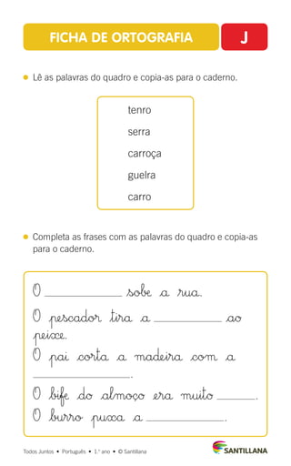 FICHA DE ORTOGRAFIA J
 
Lê as palavras do quadro e copia-as para o caderno.
 
Completa as frases com as palavras do quadro e copia-as
para o caderno.
tenro
serra
carroça
guelra
carro
Todos Juntos  •  Português  •  1.o
ano  •  © Santillana
O $so∫æ |å $ruå.
O |πescado® $tirå |å |aØ
|πei».
O |paı |cortå |å ma∂∞irå |coµ |å
.
O $bifæ |dØ |almoçØ ¢erå muitØ .
O |burro |puxå |å .
 