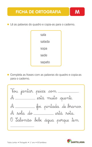FICHA DE ORTOGRAFIA M
 
Lê as palavras do quadro e copia-as para o caderno.
 
Completa as frases com as palavras do quadro e copia-as
para o caderno.
sala
salada
sopa
sede
sapato
Todos Juntos  •  Português  •  1.o
ano  •  © Santillana
V∞o† $janta® |πei» |coµ .
A ¢est´å muitØ |q†en™.
A |foı |pintadå |∂ $brancØ.
A $solå |dØ ¢est´å $rotå.
O S∞alomãø $∫Æ∫æ $águå $porq† $™eµ
.
 
