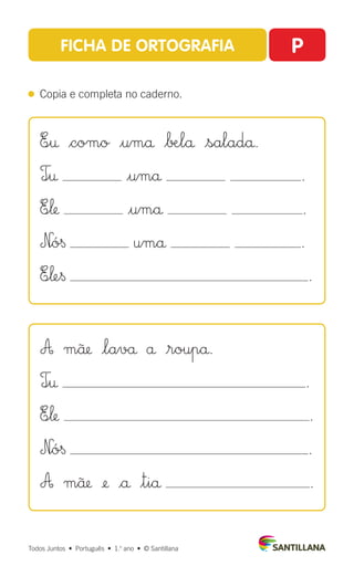 Todos Juntos  •  Português  •  1.o
ano  •  © Santillana
FICHA DE ORTOGRAFIA P
 
Copia e completa no caderno.
E∞† $como $umå $∫Ælå |saladå.
T∞† $umå .
E∞‘ $umå .
N|ó§ umå .
E∞‘e§ .
A mü |lavå å |roupå.
T∞† .
E∞‘ .
N|ó§ .
A mü ¢ |å $tiå .
 