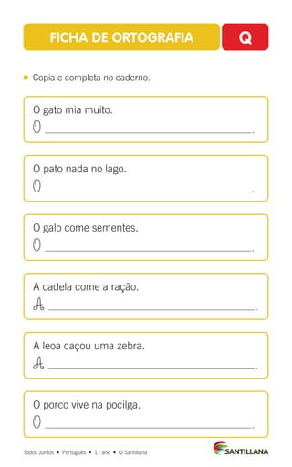 Todos Juntos  •  Português  •  1.o
ano  •  © Santillana
FICHA DE ORTOGRAFIA Q
 
Copia e completa no caderno.
O gato mia muito.
O .
O pato nada no lago.
O .
O galo come sementes.
O .
A cadela come a ração.
A .
A leoa caçou uma zebra.
A .
O porco vive na pocilga.
O .
 