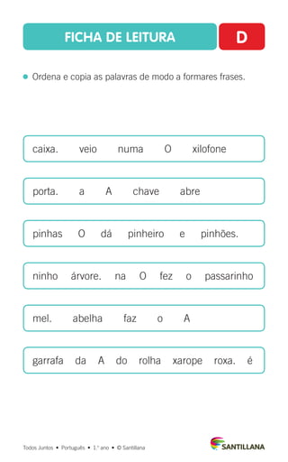 FICHA DE LEITURA D
  Ordena e copia as palavras de modo a formares frases.
caixa.  veio  numa  O  xilofone
porta.  a  A  chave  abre
pinhas  O  dá  pinheiro  e  pinhões.
ninho   árvore.   na   O   fez   o   passarinho
mel.  abelha  faz  o  A
garrafa da A do rolha xarope roxa. é
Todos Juntos  •  Português  •  1.o
ano  •  © Santillana
 