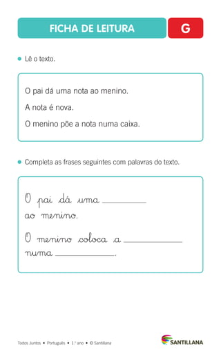 FICHA DE LEITURA G
  Lê o texto.
Todos Juntos  •  Português  •  1.o
ano  •  © Santillana
  Completa as frases seguintes com palavras do texto.
O pai dá uma nota ao menino.
A nota é nova.
O menino põe a nota numa caixa.
O |paı |d´å $umå
aØ µeninØ.
O µeninØ |colocå |å
numå .
 