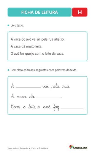 FICHA DE LEITURA H
  Lê o texto.
Todos Juntos  •  Português  •  1.o
ano  •  © Santillana
  Completa as frases seguintes com palavras do texto.
A vaca do avô vai ali pela rua abaixo.
A vaca dá muito leite.
O avô faz queijo com o leite da vaca.
A vaı |πelå $ruå.
A vacå |d´å .
C∞oµ $Ø $‘ei™, $Ø $avû |faΩ .
 