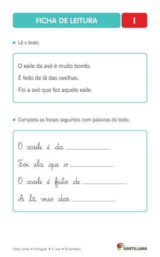 FICHA DE LEITURA I
  Lê o texto.
Todos Juntos  •  Português  •  1.o
ano  •  © Santillana
  Completa as frases seguintes com palavras do texto.
O xaile da avó é muito bonito.
É feito de lã das ovelhas.
Foi a avó que fez aquele xaile.
O xai‘ ¢´ |då .
F÷oı ¢elå |œ† |Ø .
O xai‘ ¢´ |ƒæ∞itØ |∂ .
A $lü √æ∞iØ |da§ .
 