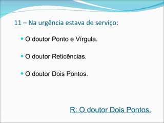 11 – Na urgência estava de serviço: O doutor Ponto e Vírgula. O doutor Reticências. O doutor Dois Pontos.  R: O doutor Dois Pontos. 