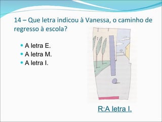 14 – Que letra indicou à Vanessa, o caminho de regresso à escola? A letra E.  A letra M. A letra I.  R:A letra I. 