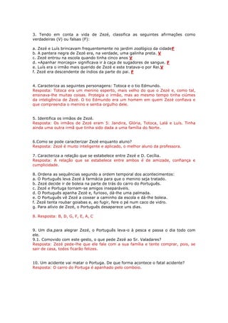 3. Tendo em conta a vida de Zezé, classifica as seguintes afirmações como
verdadeiras (V) ou falsas (F):
a. Zezé e Luís brincavam frequentemente no jardim zoológico da cidadeF
b. A pantera negra de Zezé era, na verdade, uma galinha preta. V
c. Zezé entrou na escola quando tinha cinco anos V
d. «Apanhar morcego» significava ir à caça de sugadores de sangue. F
e. Luís era o irmão mais querido de Zezé e este tratava-o por Rei.V
f. Zezé era descendente de índios da parte do pai. F
4. Caracteriza as seguintes personagens: Totoca e o tio Edmundo.
Resposta: Totoca era um menino esperto, mais velho do que o Zezé e, como tal,
ensinava-lhe muitas coisas. Protegia o irmão, mas ao mesmo tempo tinha ciúmes
da inteligência de Zezé. O tio Edmundo era um homem em quem Zezé confiava e
que compreendia o menino e sentia orgulho dele.
5. Identifica os irmãos de Zezé.
Resposta: Os irmãos de Zezé eram 5: Jandira, Glória, Totoca, Lalá e Luís. Tinha
ainda uma outra irmã que tinha sido dada a uma família do Norte.
6.Como se pode caracterizar Zezé enquanto aluno?
Resposta: Zezé é muito inteligente e aplicado, o melhor aluno da professora.
7. Caracteriza a relação que se estabelece entre Zezé e D. Cecília.
Resposta: A relação que se estabelece entre ambos é de amizade, confiança e
cumplicidade.
8. Ordena as sequências segundo a ordem temporal dos acontecimentos:
a. O Português leva Zezé à farmácia para que o menino seja tratado.
b. Zezé decide ir de boleia na parte de trás do carro do Português.
c. Zezé e Portuga tornam-se amigos inseparáveis.
d. O Português apanha Zezé e, furioso, dá-lhe uma palmada.
e. O Português vê Zezé a coxear a caminho da escola e dá-lhe boleia.
f. Zezé tenta roubar goiabas e, ao fugir, fere o pé num caco de vidro.
g. Para alívio de Zezé, o Português desaparece uns dias.
8. Resposta: B, D, G, F, E, A, C
9. Um dia,para alegrar Zezé, o Português leva-o à pesca e passa o dia todo com
ele.
9.1. Comovido com este gesto, o que pede Zezé ao Sr. Valadares?
Resposta: Zezé pede-lhe que ele fale com a sua família e tente comprar, pois, se
sair de casa, todos ficarão felizes.
10. Um acidente vai matar o Portuga. De que forma acontece o fatal acidente?
Resposta: O carro do Portuga é apanhado pelo comboio.

 