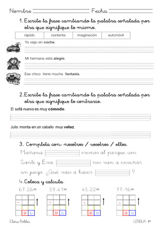 Elena Robles LENGUA 1º
Nombre Fecha
1. Escribe la frase cambiando la palabra señalada por
otra que signifique lo mismo.
2. Escribe la frase cambiando la palabra señalada por
otra que signifique lo contrario.
3. Completa con: nosotros / vosotros / ellos.
4. Coloca y calcula.
67-26= 59-41= 45-22= 77-16=
 
