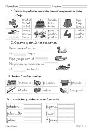Elena Robles LENGUA 1º
Nombre Fecha
1. Rodea la palabra correcta que corresponde a cada
dibujo.
2. Ordena y escribe las oraciones.
3. Tacha la letra q sobra
Trini la trompeta. A tocar le gusta
4. Escribe las palabras correctamente
 