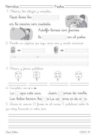Elena Robles LENGUA 1º
Nombre Fecha
1. Observa los dibujos y completa.
2. Escribe un adjetivo que diga cómo son y escribe oraciones.
3. Ordena y forma palabras
4. Completa con r o rr
5. Diario de verano (3 frases de al menos 5 palabras) sobre lo
que estoy haciendo en estos días.
 
