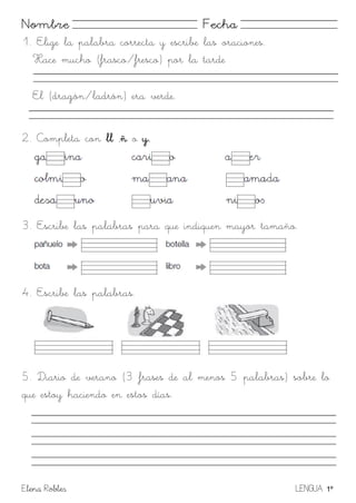 Elena Robles LENGUA 1º
Nombre Fecha
1. Elige la palabra correcta y escribe las oraciones.
Hace mucho (frasco/fresco) por la tarde
El (dragón/ladrón) era verde.
2. Completa con ll ,ñ o y.
3. Escribe las palabras para que indiquen mayor tamaño.
4. Escribe las palabras.
5. Diario de verano (3 frases de al menos 5 palabras) sobre lo
que estoy haciendo en estos días.
 