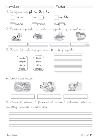 Elena Robles LENGUA 1º
Nombre Fecha
1. Completa con pl, pr, bl, o br
2. Escribe las palabras y rodea de rojo la c y de azul la z
3. Rodea las palabras que tienen tr o dr y cópialas.
4. Escribe qué hacen.
5. Diario de verano (3 frases de al menos 5 palabras) sobre lo
que estoy haciendo en estos días.
 