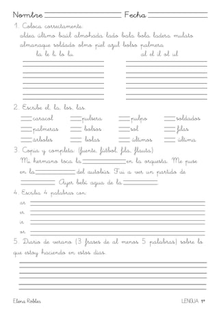 Elena Robles LENGUA 1º
Nombre Fecha
1. Coloca correctamente:
aldea último baúl almohada lado bala bola ladera mulato
almanaque soldado olmo piel azul bolso palmera
la le li lo lu al el il ol ul
2. Escribe el, la, los, las.
caracol pulsera pulpo soldados
palmeras bolsos sol filas
árboles bolas últimos última
3. Copia y completa: (fuente, fútbol, fila, flauta)
Mi hermano toca la en la orquesta. Me puse
en la del autobús. Fui a ver un partido de
Ayer bebí agua de la .
4. Escriba 4 palabras con:
ar
er
ir
or
5. Diario de verano (3 frases de al menos 5 palabras) sobre lo
que estoy haciendo en estos días.
 