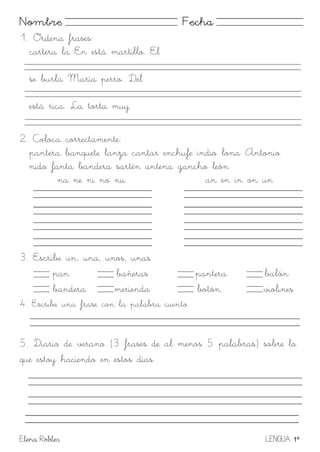 Elena Robles LENGUA 1º
Nombre Fecha
1. Ordena frases:
cartera la En está martillo. El
se burla María perro. Del
está rica. La torta muy
2. Coloca correctamente:
pantera banquete lanza cantar enchufe indio lona Antonio
nido fanta bandera sartén antena gancho león
na ne ni no nu an en in on un
3. Escribe un, una, unos, unas
pan bañeras pantera balón
bandera merienda botón violines
4. Escribe una frase con la palabra cuento
5. Diario de verano (3 frases de al menos 5 palabras) sobre lo
que estoy haciendo en estos días.
 