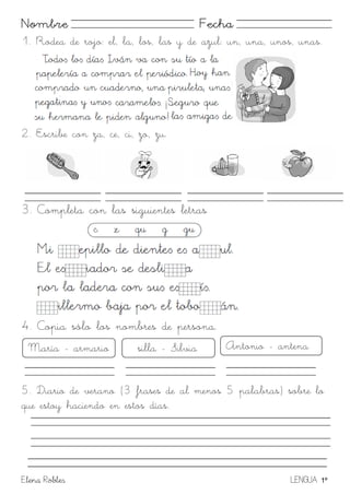 Elena Robles LENGUA 1º
Nombre Fecha
1. Rodea de rojo: el, la, los, las y de azul: un, una, unos, unas.
2. Escribe con za, ce, ci, zo, zu.
3. Completa con las siguientes letras
4. Copia sólo los nombres de persona.
5. Diario de verano (3 frases de al menos 5 palabras) sobre lo
que estoy haciendo en estos días.
María - armario silla - Silvia Antonio - antena
 
