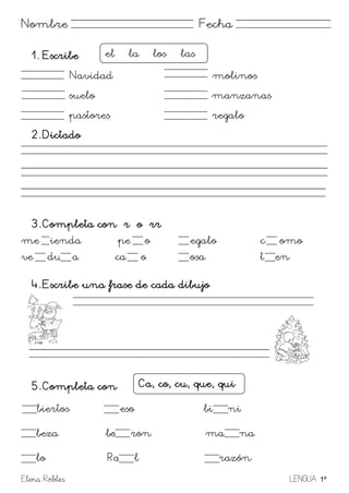 Elena Robles LENGUA 1º
Nombre Fecha
1. Escribe
Navidad molinos
suelo manzanas
pastores regalo
2. Dictado
3. Completa con r o rr
me ienda pe o egalo c omo
ve du a ca o osa t en
4. Escribe una frase de cada dibujo
5. Completa con
biertos eso bi ni
beza bo ron ma na
lo Ra l razón
el – la – los las
Ca, co, cu, que, qui
 