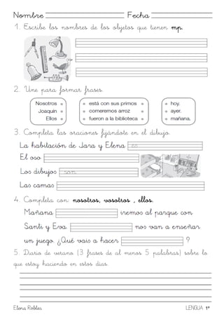 Elena Robles LENGUA 1º
Nombre Fecha
1. Escribe los nombres de los objetos que tienen mp.
2. Une para formar frases.
3. Completa las oraciones fijándote en el dibujo.
4. Completa con: nosotros, vosotros , ellos.
5. Diario de verano (3 frases de al menos 5 palabras) sobre lo
que estoy haciendo en estos días.
 