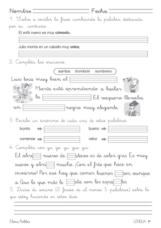 Elena Robles LENGUA 1º
Nombre Fecha
1. Vuelve a escribir la frase cambiando la palabra destacada
por su contrario.
2. Completa las oraciones.
3. Escribe un sinónimo de cada una de estas palabras.
4. Completa con ga, go, gu, gue, gui.
5. Diario de verano (2 frases de al menos 5 palabras) sobre lo
que estoy haciendo en estos días.
 