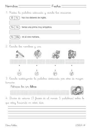 Elena Robles LENGUA 1º
Nombre Fecha
1. Rodea la palabra adecuada y escribe las oraciones.
2. Escribe los nombres y une.
3. Escribe sustituyendo la palabra destacada por otro de mayor
tamaño.
4. Diario de verano (3 frases de al menos 5 palabras) sobre lo
que estoy haciendo en estos días.
 