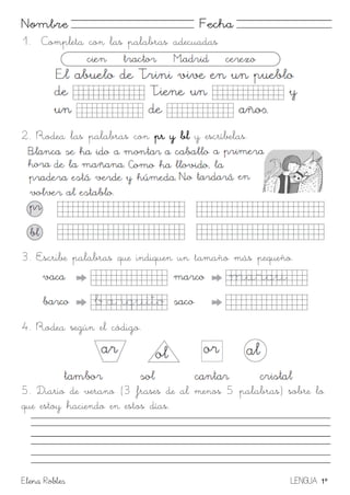 Elena Robles LENGUA 1º
Nombre Fecha
1. Completa con las palabras adecuadas
2. Rodea las palabras con pr y bl y escríbelas.
3. Escribe palabras que indiquen un tamaño más pequeño.
4. Rodea según el código.
5. Diario de verano (3 frases de al menos 5 palabras) sobre lo
que estoy haciendo en estos días.
 