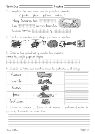 Elena Robles LENGUA 1º
Nombre Fecha
1. Completa las oraciones con la palabra correcta.
2. Tacha el nombre del dibujo que tiene 4 sílabas.
3. Ordena las palabras y escribe las oración.
4. Escribe la letra que cambia entre la palabra y el dibujo.
5. Diario de verano (3 frases de al menos 5 palabras) sobre lo
que estoy haciendo en estos días.
 