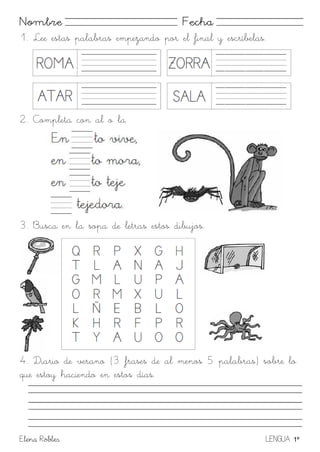 Elena Robles LENGUA 1º
Nombre Fecha
1. Lee estas palabras empezando por el final y escríbelas.
2. Completa con al o la
3. Busca en la sopa de letras estos dibujos.
4. Diario de verano (3 frases de al menos 5 palabras) sobre lo
que estoy haciendo en estos días.
 