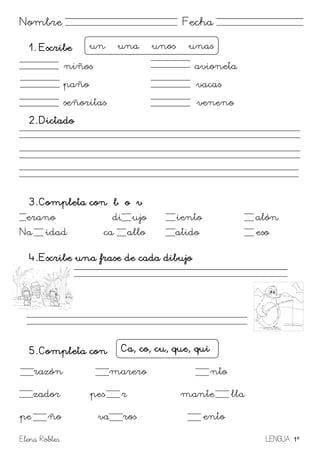 Elena Robles LENGUA 1º
Nombre Fecha
1. Escribe
niños avioneta
paño vacas
señoritas veneno
2. Dictado
3. Completa con b o v
erano di ujo iento alón
Na idad ca allo atido eso
4. Escribe una frase de cada dibujo
5. Completa con
razón marero nto
zador pes r mante lla
pe ño va ros ento
un – una – unos unas
Ca, co, cu, que, qui
 