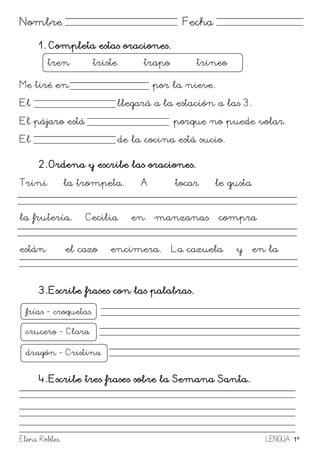 Elena Robles LENGUA 1º
Nombre Fecha
1. Completa estas oraciones.
Me tiré en por la nieve.
El llegará a la estación a las 3.
El pájaro está porque no puede volar.
El de la cocina está sucio.
2. Ordena y escribe las oraciones.
Trini la trompeta. A tocar le gusta
la frutería. Cecilia en manzanas compra
están el cazo encimera. La cazuela y en la
3. Escribe frases con las palabras.
4. Escribe tres frases sobre la Semana Santa.
tren triste trapo trineo
frías - croquetas
croquetasde¡rag
ón
crucero - Clara
Clarapostre
dragón - Cristina
ccacamisagusano
 