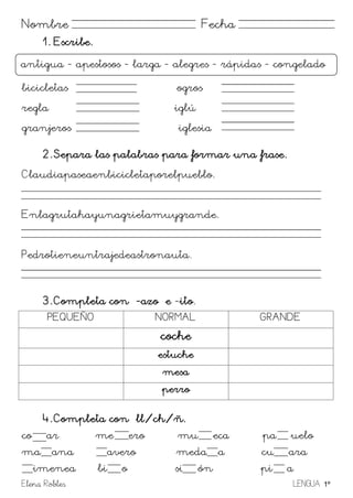 Elena Robles LENGUA 1º
Nombre Fecha
1. Escribe.
bicicletas ogros
regla iglú
granjeros iglesia
2. Separa las palabras para formar una frase.
Claudiapaseaenbicicletaporelpueblo.
Enlagrutahayunagrietamuygrande.
Pedrotieneuntrajedeastronauta.
3. Completa con -azo e -ito.
PEQUEÑO NORMAL GRANDE
coche
estuche
mesa
perro
4. Completa con ll/ch/ñ.
co ar me ero mu eca pa uelo
ma ana avero medaora cu ara
imenea bi o si ón pi a
antigua - apestosos - larga - alegres - rápidas - congelado
 