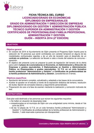 Licenciados y Diplomados- Gijón INSERTA 2014 (2ª edición) 1 
FICHA TÉCNICA DEL CURSO 
LICENCIADO/GRADO EN ECONÓMICAS 
DIPLOMADO EN EMPRESARIALES 
GRADO EN ADMINISTRACIÓN Y DIRECCIÓN DE EMPRESAS 
DIPLOMADO/GRADO EN GESTIÓN Y ADMINISTRACIÓN PÚBLICA 
TÉCNICO SUPERIOR EN ADMINISTRACIÓN Y GESTIÓN 
CERTIFICADOS DE PROFESIONALIDAD FAMILIA PROFESIONAL ADMINISTRACIÓN Y GESTIÓN 
GIJÓN – INSERTA 2014 (2ª EDICIÓN) 
OBJETIVOS: 
Objetivo general 
 En octubre de 2014 el Ayuntamiento de Gijón presenta el Programa Gijón Inserta para la selección de 16 personas que serán contratadas con carácter temporal en alguna de las modalidades contractuales vigentes y de un año de duración para el desarrollo de un contrato en prácticas. La selección se llevará a cabo a través del sistema de concurso - oposición. 
 El objetivo del presente curso es preparar la parte de legislación del temario de la oferta para cubrir 2 plazas de Licenciados/as en Economía, en Administración y Dirección de Empresas o grados equivalentes, 2 Diplomados/as en Gestión y Administración Pública, en Empresariales o grados equivalentes, 12 T.S. en un ciclo formativo familia profesional "Administración y Gestión" o Certificados de profesionalidad de la familia profesional de Administración y Gestión, consistentes en 5 temas. 
Objetivos específicos 
 Aportación del temario completo, actualizado y adaptado a las bases de la convocatoria. 
 Auxiliar al opositor en el estudio a través de la exposición didáctica del temario; resolución de dudas; fijación de conceptos básicos y seguimiento personalizado. 
 Preparación de cara a la fase de examen mediante la realización y corrección motivada de test. 
DESTINATARIOS: 
Este plan está destinado a las personas que reúnan los siguientes requisitos: 
 Se hallen en situación de desempleo total; 
 empadronadas en el municipio de Gijón con una antigüedad como mínimo, desde el 1de junio de 2014; 
 de las 12 plazas de 12 T.S. en un ciclo formativo familia profesional "Administración y Gestión" o Certificados de profesionalidad de la familia profesional de Administración y Gestión, 1 está reservada a personas con discapacidad. 
 