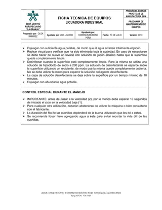 PROGRAMA BUENAS
                                                                                           PRACTICAS DE
                                                                                         MANUFACTURA BPM
                                FICHA TECNICA DE EQUIPOS
  SENA CENTRO                       LICUADORA INDUSTRIAL                                   PROGRAMA DE
                                                                                         MANTENIMIENTO DE
 AGROPECUARIO                                                                                EQUIPOS
  “LA GRANJA”
                                                    Aprobado por:
Preparado por: OLGA
                      Ajustada por: LINA LOZANO   HARRISON MORENO   Fecha: 13 DE JULIO     Versión: 2010
      RAMIREZ
                                                        PEÑA



 Enjuagar con suficiente agua potable, de modo que el agua arrastre totalmente el jabón.
 Revisar visual para verificar que ha sido eliminada toda la suciedad. En caso de necesitarse
  se debe hacer de nuevo un lavado con solución de jabón alcalino hasta que la superficie
  quede completamente limpia.
 Desinfectar cuando la superficie está completamente limpia. Para la misma se utiliza una
  solución de hipoclorito de sodio a 200 ppm. La solución de desinfectante se esparce sobre
  la superficie utilizando un recipiente, de modo que la misma quede completamente cubierta.
  No se debe utilizar la mano para esparcir la solución del agente desinfectante.
 La capa de solución desinfectante se deja sobre la superficie por un tiempo mínimo de 10
  minutos.
 Enjuagar con abundante agua potable.


CONTROL ESPECIAL DURANTE EL MANEJO

 IMPORTANTE: antes de pasar a la velocidad (2), por lo menos debe esperar 10 segundos
    de iniciado el ciclo en la velocidad baja (1).
 Para cualquier otra utilización, deberán abstenerse de utilizar la máquina o bien consultarlo
  con el fabricante.
 La duración del filo de las cuchillas dependerá de la buena utilización que les dé a estas.
 Se recomienda licuar hielo agregando agua a éste para evitar recortar la vida útil de las
  cuchillas.




                 SENA CONOCIMIENTO Y EMPRENDIMIENTO PARA TODOS LOS COLOMBIANOS
                                        REGIONAL TOLIMA
 