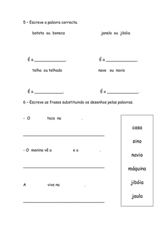 5 – Escreve a palavra correcta.
batata ou boneca janela ou jibóia
É a _____________. É a _____________.
telha ou telhado nave ou navio
É o ____________. É o _____________.
6 – Escreve as frases substituindo os desenhos pelas palavras.
- O toca na .
__________________________________
- O menino vê a e o .
__________________________________
A vive na .
__________________________________
casa
sino
navio
máquina
jibóia
jaula
 