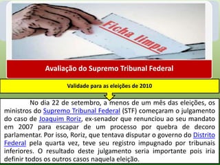 Avaliação do Supremo Tribunal Federal

                     Validade para as eleições de 2010

          No dia 22 de setembro, a menos de um mês das eleições, os
ministros do Supremo Tribunal Federal (STF) começaram o julgamento
do caso de Joaquim Roriz, ex-senador que renunciou ao seu mandato
em 2007 para escapar de um processo por quebra de decoro
parlamentar. Por isso, Roriz, que tentava disputar o governo do Distrito
Federal pela quarta vez, teve seu registro impugnado por tribunais
inferiores. O resultado deste julgamento seria importante pois iria
definir todos os outros casos naquela eleição.
 