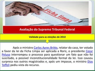 Avaliação do Supremo Tribunal Federal

                      Validade para as eleições de 2010



          Após o ministro Carlos Ayres Britto, relator do caso, ter votado
a favor da lei da Ficha Limpa ser aplicada a Roriz, o presidente Cezar
Peluso interrompeu o processo para questionar um fato que não foi
suscitado, a possível inconstitucionalidade formal da lei. Isso causou
surpresa nos outros magistrados e, após um impasse, o ministro Dias
Toffoli pediu vista do recurso.
 