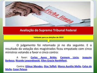 Avaliação do Supremo Tribunal Federal
                        Validade para as eleições de 2010


        O julgamento foi retomado já no dia seguinte. E o
resultado da votação dos magistrados ficou empatado com cinco
ministros votando a favor e cinco contra:
          A favor: Carlos Ayres Britto, Carmem              Lúcia,   Joaquim
Barbosa, Ricardo Lewandowski, Ellen Gracie Northfleet.

          Contra: Gilmar Mendes, Dias Toffoli, Marco Aurélio Mello, Celso de
Mello, Cezar Peluso.
 