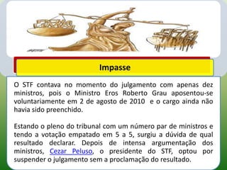 Impasse
O STF contava no momento do julgamento com apenas dez
ministros, pois o Ministro Eros Roberto Grau aposentou-se
voluntariamente em 2 de agosto de 2010 e o cargo ainda não
havia sido preenchido.

Estando o pleno do tribunal com um número par de ministros e
tendo a votação empatado em 5 a 5, surgiu a dúvida de qual
resultado declarar. Depois de intensa argumentação dos
ministros, Cezar Peluso, o presidente do STF, optou por
suspender o julgamento sem a proclamação do resultado.
 