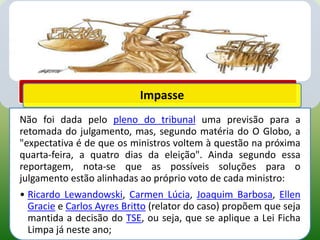 Impasse
Não foi dada pelo pleno do tribunal uma previsão para a
retomada do julgamento, mas, segundo matéria do O Globo, a
"expectativa é de que os ministros voltem à questão na próxima
quarta-feira, a quatro dias da eleição". Ainda segundo essa
reportagem, nota-se que as possíveis soluções para o
julgamento estão alinhadas ao próprio voto de cada ministro:
• Ricardo Lewandowski, Carmen Lúcia, Joaquim Barbosa, Ellen
  Gracie e Carlos Ayres Britto (relator do caso) propõem que seja
  mantida a decisão do TSE, ou seja, que se aplique a Lei Ficha
  Limpa já neste ano;
 
