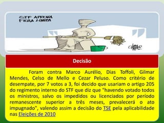 Decisão
         Foram contra Marco Aurélio, Dias Toffoli, Gilmar
Mendes, Celso de Mello e Cezar Peluso. Como critério de
desempate, por 7 votos a 3, foi decido que usariam o artigo 205
do regimento interno do STF que diz que "havendo votado todos
os ministros, salvo os impedidos ou licenciados por período
remanescente superior a três meses, prevalecerá o ato
impugnado", valendo assim a decisão do TSE pela aplicabilidade
nas Eleições de 2010
 