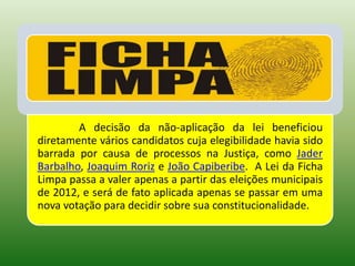 A decisão da não-aplicação da lei beneficiou
diretamente vários candidatos cuja elegibilidade havia sido
barrada por causa de processos na Justiça, como Jader
Barbalho, Joaquim Roriz e João Capiberibe. A Lei da Ficha
Limpa passa a valer apenas a partir das eleições municipais
de 2012, e será de fato aplicada apenas se passar em uma
nova votação para decidir sobre sua constitucionalidade.
 