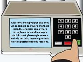 A lei torna inelegível por oito anos
um candidato que tiver o mandato
 cassado, renunciar para evitar a
  cassação ou for condenado por
 decisão de órgão colegiado (com
mais de um juiz), mesmo que ainda
exista a possibilidade de recursos.
 