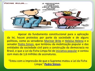 Apesar do fundamento constitucional para a aplicação
da lei, houve protestos por parte da sociedade e de alguns
políticos, como as senadoras Marinor Brito e Heloísa Helena e o
senador Pedro Simon, que lembrou da mobilização popular e das
entidades da sociedade civil para a construção da democracia no
Brasil, e que a Lei da Ficha Limpa foi de iniciativa popular e contou
com mais de 1,6 milhões de assinaturas.

 “Estou com a impressão de que o Supremo matou a Lei da Ficha
                     Limpa.” Pedro Simon.
 