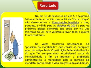 Resultado

        No dia 16 de fevereiro de 2012, o Supremo
Tribunal Federal decidiu que a lei da "Ficha Limpa"
não desrespeitava a Constituição brasileira e que,
portanto, é válida para as eleições de 2012 e para os
próximos pleitos eleitorais que estão por vir. Dos
ministros do STF, sete votaram a favor da lei e quatro
foram contrários.


         Os votos favoráveis basearam-se no
"princípio da moralidade", que consta no parágrafo
nono do artigo 14 da Constituição Federal do Brasil e
diz que "lei complementar estabelecerá casos de
inelegibilidade a fim de proteger a probidade
administrativa, a moralidade para o exercício do
mandato, considerada a vida pregressa do candidato".
 