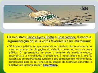 Os ministros Carlos Ayres Britto e Rosa Weber, durante a
argumentação do seus votos favoráveis à lei, afirmaram:
• “O homem público, ou que pretende ser público, não se encontra no
  mesmo patamar de obrigações do cidadão comum no trato da coisa
  pública. O representante do povo, o detentor de mandato eletivo,
  subordina-se à moralidade, à probidade, à honestidade e à boa-fé,
  exigências do ordenamento jurídico e que compõem um mínimo ético,
  condensado pela lei da Ficha Limpa, através de hipóteses concretas e
  objetivas de inelegibilidade.” Rosa Weber.
 
