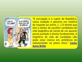 “A corrupção é o cupim da República,
nossa tradição é péssima em matéria
de respeito ao erário. (...) O direito que
tem o eleitor de escolher candidatos de
vida biográfica de isenta de um passivo
penal avultado é direito fundamental. A
trajetória de vida do candidato não
pode estar imersa em ambiência de
nebulosidade no plano ético.” Carlos
Ayres Britto
 