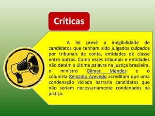 Críticas
         A lei prevê a inegibilidade de
candidatos que tenham sido julgados culpados
por tribunais de conta, entidades de classe
entre outras. Como esses tribunais e entidades
não detém a última palavra na justiça brasileira,
o     ministro    Gilmar    Mendes       e     o
colunista Reinaldo Azevedo acreditam que uma
condenação viciada barraria candidatos que
não seriam necessariamente condenados na
justiça.
 