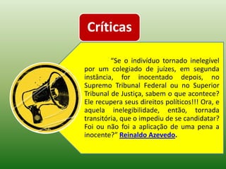 Críticas

         “Se o indivíduo tornado inelegível
por um colegiado de juízes, em segunda
instância, for inocentado depois, no
Supremo Tribunal Federal ou no Superior
Tribunal de Justiça, sabem o que acontece?
Ele recupera seus direitos políticos!!! Ora, e
aquela inelegibilidade, então, tornada
transitória, que o impediu de se candidatar?
Foi ou não foi a aplicação de uma pena a
inocente?” Reinaldo Azevedo.
 