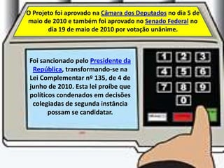 O Projeto foi aprovado na Câmara dos Deputados no dia 5 de
maio de 2010 e também foi aprovado no Senado Federal no
       dia 19 de maio de 2010 por votação unânime.



 Foi sancionado pelo Presidente da
  República, transformando-se na
 Lei Complementar nº 135, de 4 de
 junho de 2010. Esta lei proíbe que
 políticos condenados em decisões
  colegiadas de segunda instância
        possam se candidatar.
 
